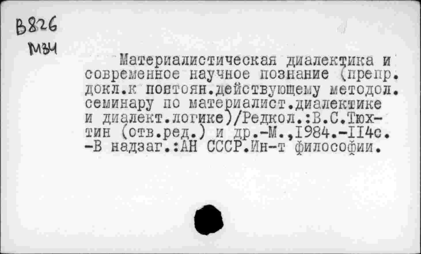 ﻿Т'ЛЪМ
Материалистическая диалектика и современное научное познание (препр. докл.к повтоян.действующему методой, семинару по материалист.диалектике и диалект.логике)/Редкол.:В.С.Тюх-тин (отв.ред.) и др.-М.,1984.-114с. -В надзаг.:АН СССР.Ин-т философии.